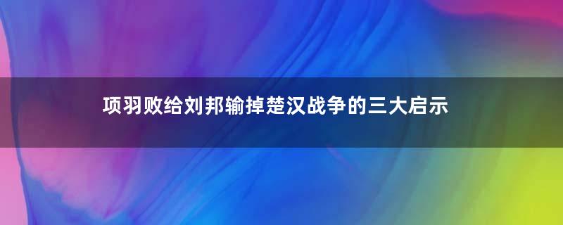 项羽败给刘邦输掉楚汉战争的三大启示