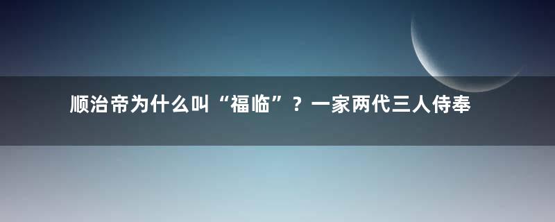 顺治帝为什么叫“福临”？一家两代三人侍奉一帝相处融洽传佳话！