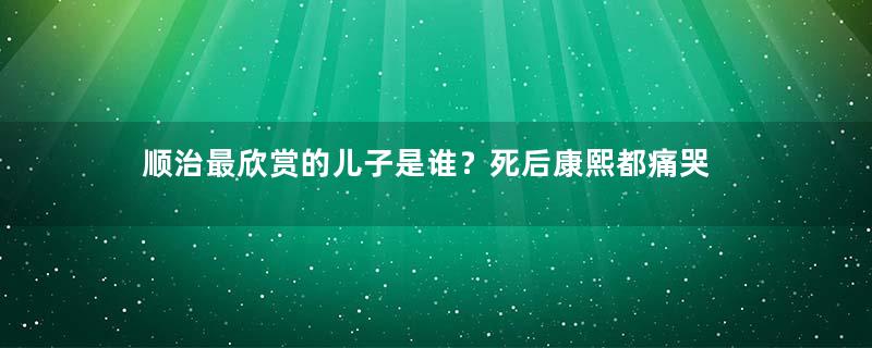 顺治最欣赏的儿子是谁？死后康熙都痛哭