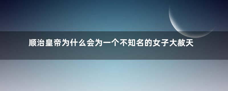 顺治皇帝为什么会为一个不知名的女子大赦天下？