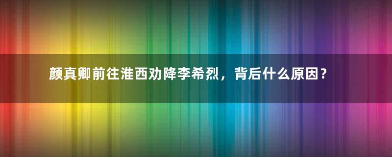 颜真卿前往淮西劝降李希烈，背后什么原因？