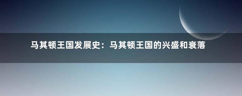 马其顿王国发展史：马其顿王国的兴盛和衰落