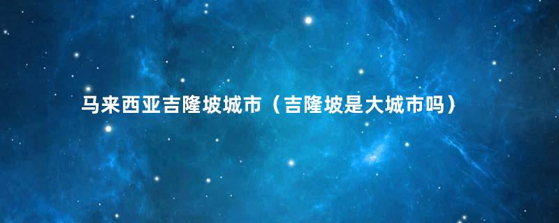 马来西亚吉隆坡城市（吉隆坡是大城市吗）