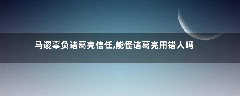 马谡辜负诸葛亮信任,能怪诸葛亮用错人吗