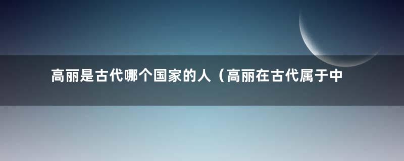 高丽是古代哪个国家的人（高丽在古代属于中国吗）