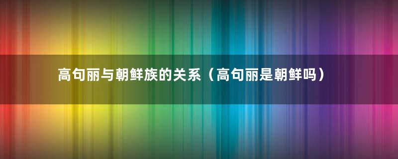 高句丽与朝鲜族的关系（高句丽是朝鲜吗）