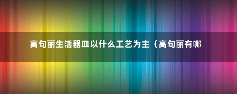 高句丽生活器皿以什么工艺为主（高句丽有哪些手工业）
