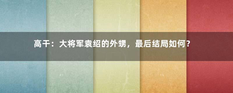 高干：大将军袁绍的外甥，最后结局如何？