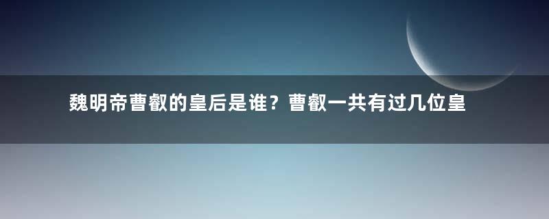 魏明帝曹叡的皇后是谁？曹叡一共有过几位皇后？