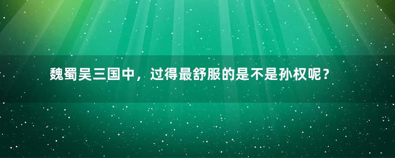 魏蜀吴三国中，过得最舒服的是不是孙权呢？