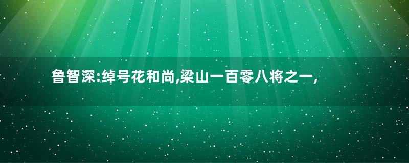鲁智深:绰号花和尚,梁山一百零八将之一,上应天孤星
