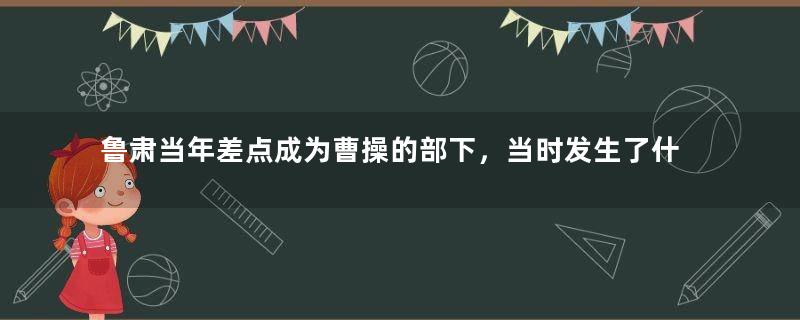 鲁肃当年差点成为曹操的部下，当时发生了什么？