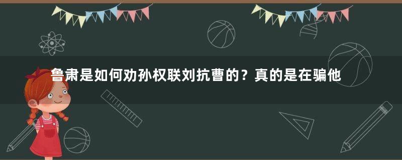 鲁肃是如何劝孙权联刘抗曹的？真的是在骗他吗