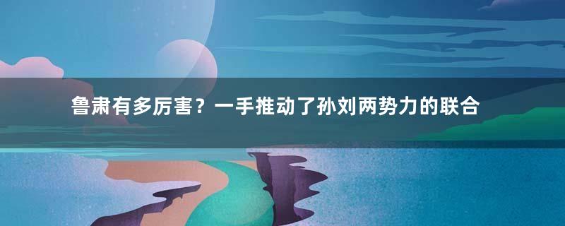 鲁肃有多厉害？一手推动了孙刘两势力的联合