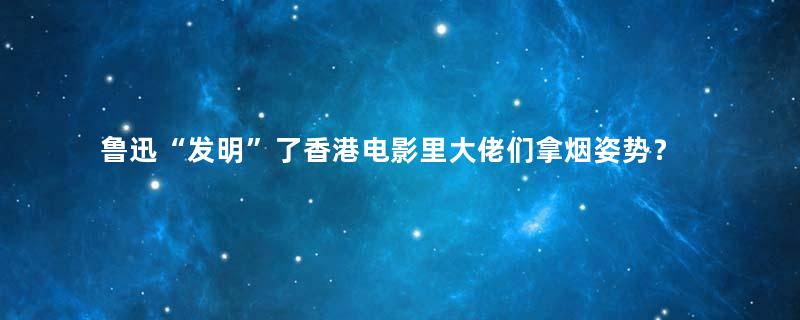 鲁迅“发明”了香港电影里大佬们拿烟姿势？
