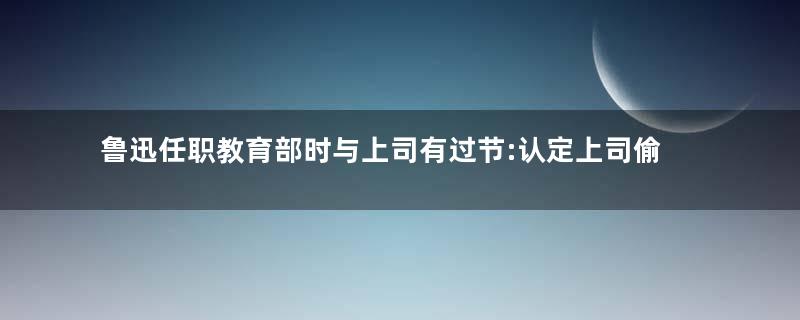 鲁迅任职教育部时与上司有过节:认定上司偷书