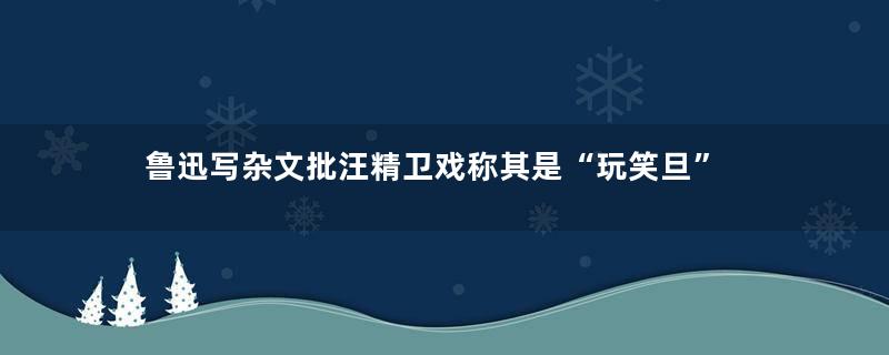 鲁迅写杂文批汪精卫戏称其是“玩笑旦”