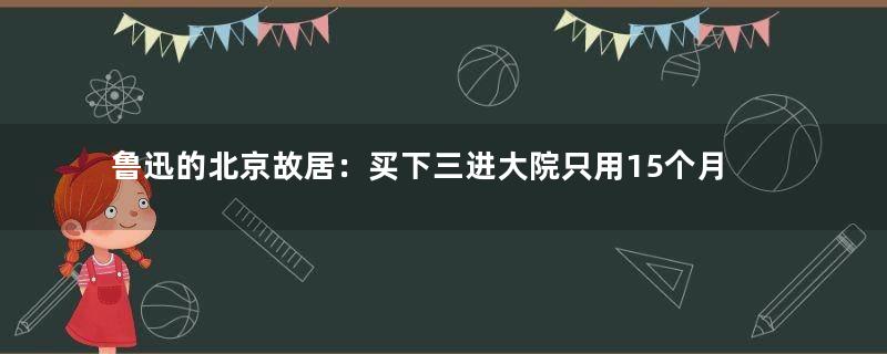 鲁迅的北京故居：买下三进大院只用15个月工资