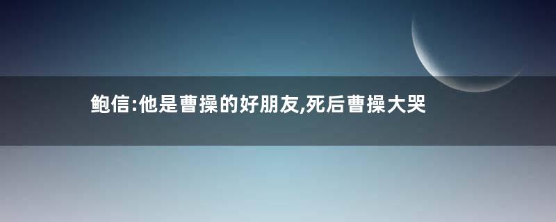 鲍信:他是曹操的好朋友,死后曹操大哭