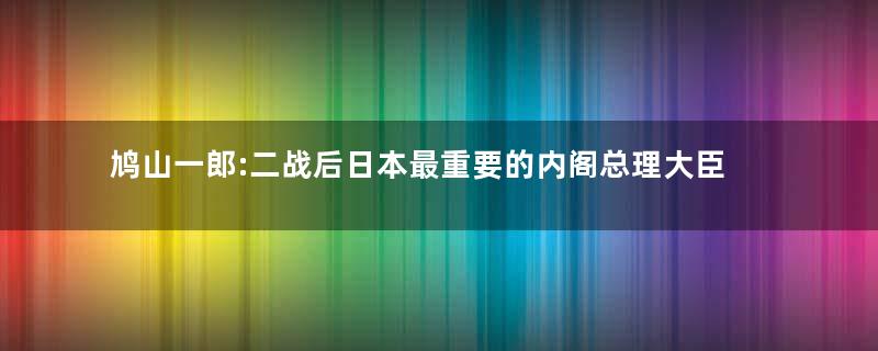 鸠山一郎:二战后日本最重要的内阁总理大臣之一