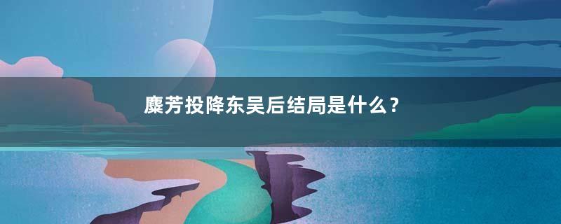 麋芳投降东吴后结局是什么？