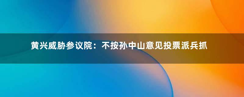 黄兴威胁参议院：不按孙中山意见投票派兵抓人