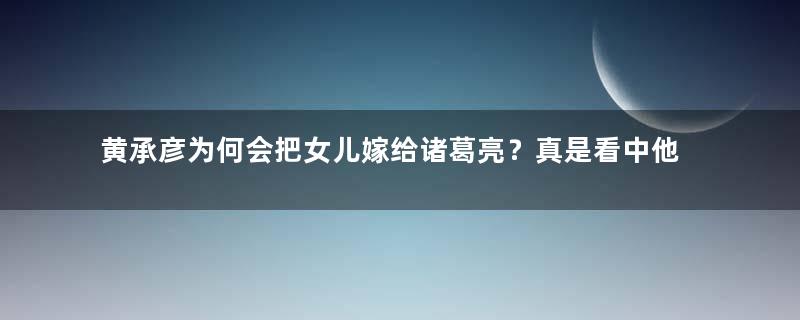 黄承彦为何会把女儿嫁给诸葛亮？真是看中他的才华？