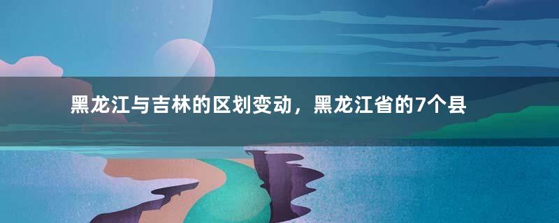 黑龙江与吉林的区划变动，黑龙江省的7个县，为何划入了吉林省？