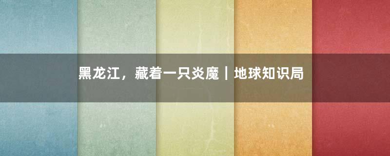 黑龙江，藏着一只炎魔｜地球知识局
