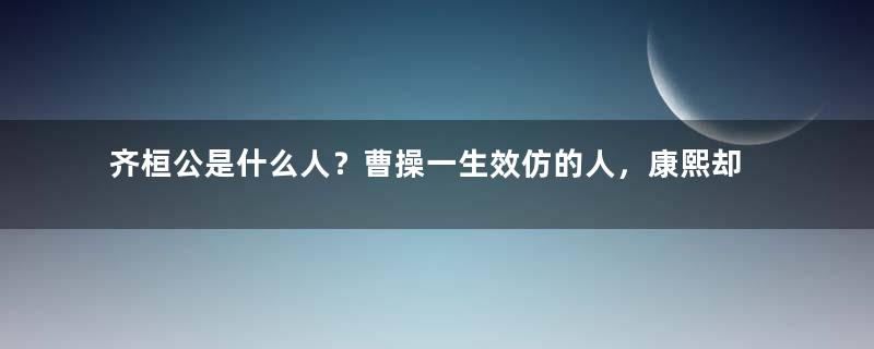 齐桓公是什么人？曹操一生效仿的人，康熙却最害怕成为他